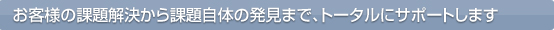 お客様の課題解決から課題自体の発見まで、トータルにサポートします