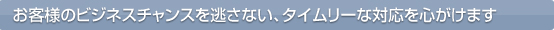 お客様のビジネスチャンスを逃さない、タイムリーな対応を心がけます